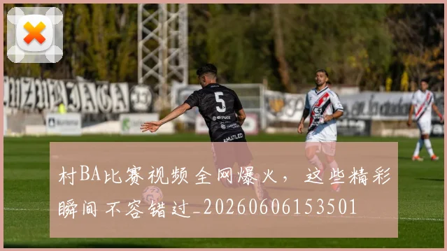 村BA比赛视频全网爆火,这些精彩瞬间不容错过_20260606153501