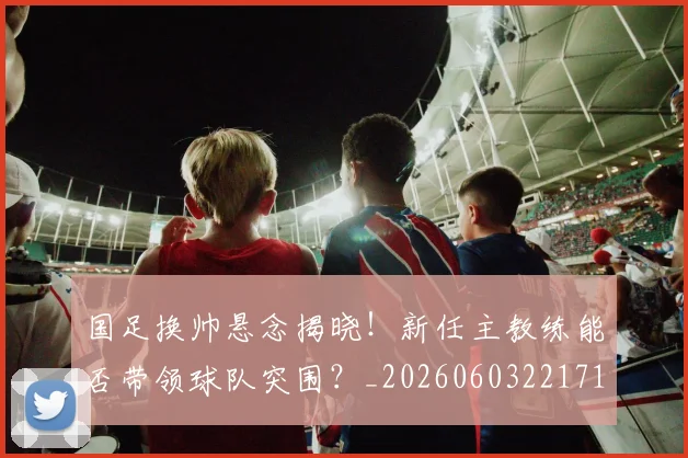 国足换帅悬念揭晓!新任主教练能否带领球队突围?_20260603221718