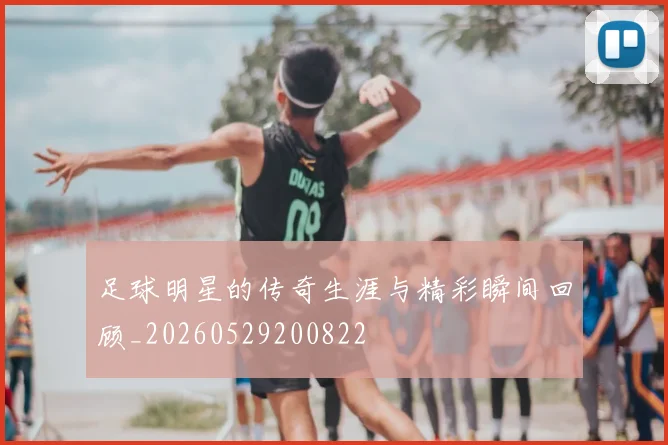 足球明星的传奇生涯与精彩瞬间回顾_20260529200822