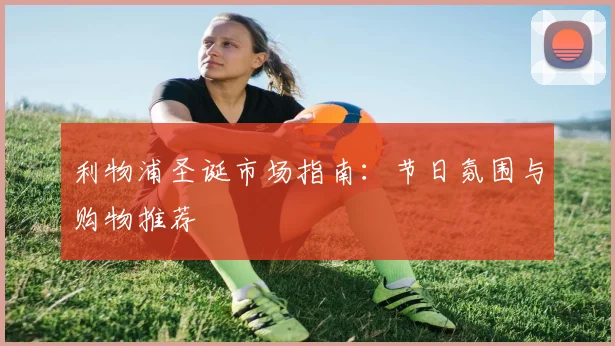 利物浦圣诞市场指南:节日氛围与购物推荐